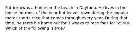 Patrick owns a home on the beach in Daytona. He lives in the house for most of the year but leaves town during the popular motor sports race that comes through every year. During that time, he rents his home out for 3 weeks to race fans for 5,000. Which of the following is true?