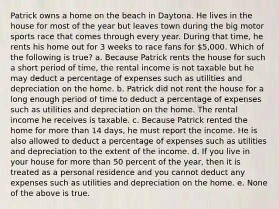 Patrick owns a home on the beach in Daytona. He lives in the house for most of the year but leaves town during the big motor sports race that comes through every year. During that time, he rents his home out for 3 weeks to race fans for 5,000. Which of the following is true? a. Because Patrick rents the house for such a short period of time, the rental income is not taxable but he may deduct a percentage of expenses such as utilities and depreciation on the home. b. Patrick did not rent the house for a long enough period of time to deduct a percentage of expenses such as utilities and depreciation on the home. The rental income he receives is taxable. c. Because Patrick rented the home for more than 14 days, he must report the income. He is also allowed to deduct a percentage of expenses such as utilities and depreciation to the extent of the income. d. If you live in your house for more than 50 percent of the year, then it is treated as a personal residence and you cannot deduct any expenses such as utilities and depreciation on the home. e. None of the above is true.