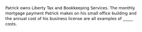 Patrick owns Liberty Tax and Bookkeeping Services. The monthly mortgage payment Patrick makes on his small office building and the annual cost of his business license are all examples of _____ costs.