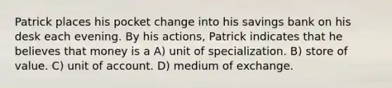 Patrick places his pocket change into his savings bank on his desk each evening. By his actions, Patrick indicates that he believes that money is a A) unit of specialization. B) store of value. C) unit of account. D) medium of exchange.