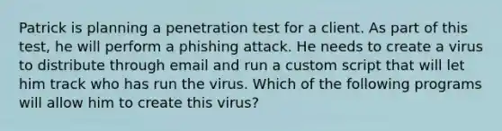 Patrick is planning a penetration test for a client. As part of this test, he will perform a phishing attack. He needs to create a virus to distribute through email and run a custom script that will let him track who has run the virus. Which of the following programs will allow him to create this virus?