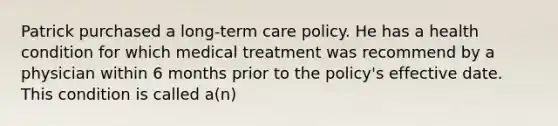 Patrick purchased a long-term care policy. He has a health condition for which medical treatment was recommend by a physician within 6 months prior to the policy's effective date. This condition is called a(n)