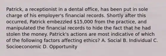 Patrick, a receptionist in a dental office, has been put in sole charge of his employer's financial records. Shortly after this occurred, Patrick embezzled 15,000 from the practice, and manipulated the financial records to hide the fact that he had stolen the money. Patrick's actions are most indicative of which of the following factors affecting ethics? A. Social B. Individual C. Socioeconomic D. Opportunity