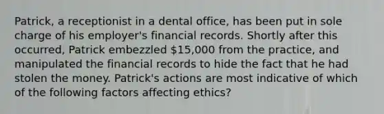 Patrick, a receptionist in a dental office, has been put in sole charge of his employer's financial records. Shortly after this occurred, Patrick embezzled 15,000 from the practice, and manipulated the financial records to hide the fact that he had stolen the money. Patrick's actions are most indicative of which of the following factors affecting ethics?