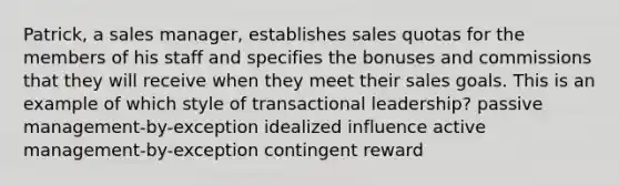 Patrick, a sales manager, establishes sales quotas for the members of his staff and specifies the bonuses and commissions that they will receive when they meet their sales goals. This is an example of which style of transactional leadership? passive management-by-exception idealized influence active management-by-exception contingent reward