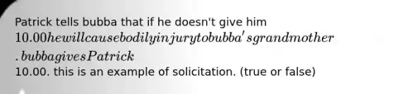 Patrick tells bubba that if he doesn't give him 10.00 he will cause bodily injury to bubba's grandmother. bubba gives Patrick10.00. this is an example of solicitation. (true or false)