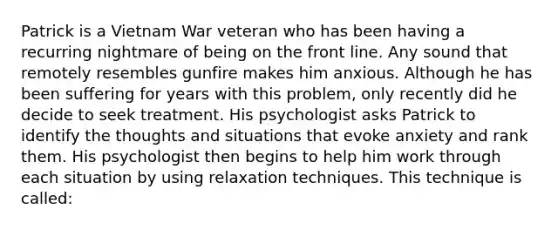 Patrick is a Vietnam War veteran who has been having a recurring nightmare of being on the front line. Any sound that remotely resembles gunfire makes him anxious. Although he has been suffering for years with this problem, only recently did he decide to seek treatment. His psychologist asks Patrick to identify the thoughts and situations that evoke anxiety and rank them. His psychologist then begins to help him work through each situation by using relaxation techniques. This technique is called: