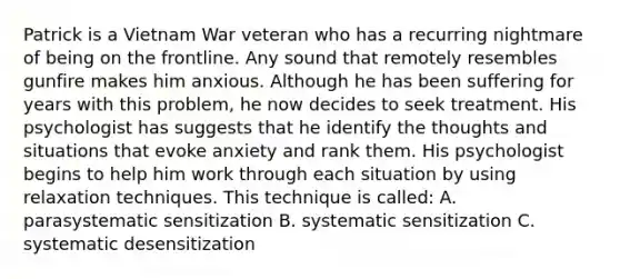 Patrick is a Vietnam War veteran who has a recurring nightmare of being on the frontline. Any sound that remotely resembles gunfire makes him anxious. Although he has been suffering for years with this problem, he now decides to seek treatment. His psychologist has suggests that he identify the thoughts and situations that evoke anxiety and rank them. His psychologist begins to help him work through each situation by using relaxation techniques. This technique is called: A. parasystematic sensitization B. systematic sensitization C. systematic desensitization