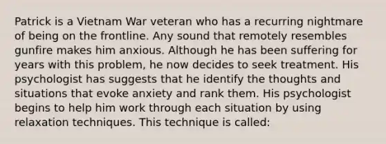 Patrick is a Vietnam War veteran who has a recurring nightmare of being on the frontline. Any sound that remotely resembles gunfire makes him anxious. Although he has been suffering for years with this problem, he now decides to seek treatment. His psychologist has suggests that he identify the thoughts and situations that evoke anxiety and rank them. His psychologist begins to help him work through each situation by using relaxation techniques. This technique is called: