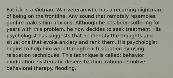 Patrick is a Vietnam War veteran who has a recurring nightmare of being on the frontline. Any sound that remotely resembles gunfire makes him anxious. Although he has been suffering for years with this problem, he now decides to seek treatment. His psychologist has suggests that he identify the thoughts and situations that evoke anxiety and rank them. His psychologist begins to help him work through each situation by using relaxation techniques. This technique is called: behavior modulation. systematic desensitization. rational-emotive behavioral therapy. flooding.