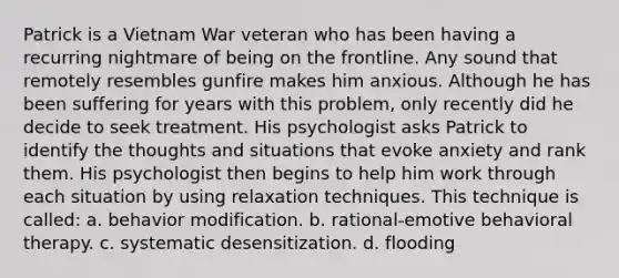 Patrick is a Vietnam War veteran who has been having a recurring nightmare of being on the frontline. Any sound that remotely resembles gunfire makes him anxious. Although he has been suffering for years with this problem, only recently did he decide to seek treatment. His psychologist asks Patrick to identify the thoughts and situations that evoke anxiety and rank them. His psychologist then begins to help him work through each situation by using relaxation techniques. This technique is called: a. behavior modification. b. rational-emotive behavioral therapy. c. systematic desensitization. d. flooding