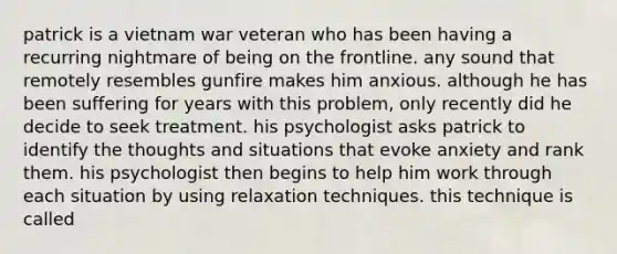 patrick is a vietnam war veteran who has been having a recurring nightmare of being on the frontline. any sound that remotely resembles gunfire makes him anxious. although he has been suffering for years with this problem, only recently did he decide to seek treatment. his psychologist asks patrick to identify the thoughts and situations that evoke anxiety and rank them. his psychologist then begins to help him work through each situation by using relaxation techniques. this technique is called