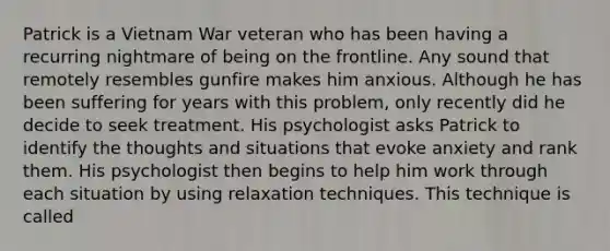 Patrick is a Vietnam War veteran who has been having a recurring nightmare of being on the frontline. Any sound that remotely resembles gunfire makes him anxious. Although he has been suffering for years with this problem, only recently did he decide to seek treatment. His psychologist asks Patrick to identify the thoughts and situations that evoke anxiety and rank them. His psychologist then begins to help him work through each situation by using relaxation techniques. This technique is called