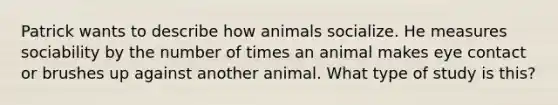 Patrick wants to describe how animals socialize. He measures sociability by the number of times an animal makes eye contact or brushes up against another animal. What type of study is this?