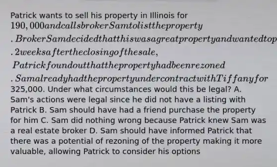 Patrick wants to sell his property in Illinois for 190,000 and calls broker Sam to list the property. Broker Sam decided that this was a great property and wanted to purchase it for himself at the asking price. 2 weeks after the closing of the sale, Patrick found out that the property had been rezoned. Sam already had the property under contract with Tiffany for325,000. Under what circumstances would this be legal? A. Sam's actions were legal since he did not have a listing with Patrick B. Sam should have had a friend purchase the property for him C. Sam did nothing wrong because Patrick knew Sam was a real estate broker D. Sam should have informed Patrick that there was a potential of rezoning of the property making it more valuable, allowing Patrick to consider his options