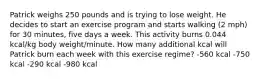 Patrick weighs 250 pounds and is trying to lose weight. He decides to start an exercise program and starts walking (2 mph) for 30 minutes, five days a week. This activity burns 0.044 kcal/kg body weight/minute. How many additional kcal will Patrick burn each week with this exercise regime? -560 kcal -750 kcal -290 kcal -980 kcal