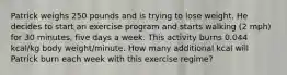 Patrick weighs 250 pounds and is trying to lose weight. He decides to start an exercise program and starts walking (2 mph) for 30 minutes, five days a week. This activity burns 0.044 kcal/kg body weight/minute. How many additional kcal will Patrick burn each week with this exercise regime?