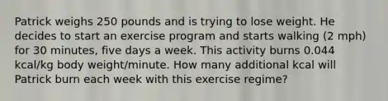 Patrick weighs 250 pounds and is trying to lose weight. He decides to start an exercise program and starts walking (2 mph) for 30 minutes, five days a week. This activity burns 0.044 kcal/kg body weight/minute. How many additional kcal will Patrick burn each week with this exercise regime?