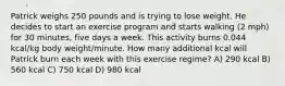 Patrick weighs 250 pounds and is trying to lose weight. He decides to start an exercise program and starts walking (2 mph) for 30 minutes, five days a week. This activity burns 0.044 kcal/kg body weight/minute. How many additional kcal will Patrick burn each week with this exercise regime? A) 290 kcal B) 560 kcal C) 750 kcal D) 980 kcal