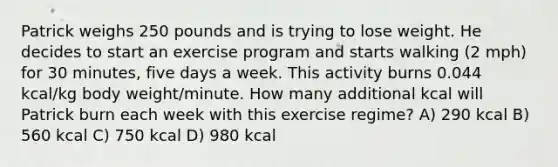 Patrick weighs 250 pounds and is trying to lose weight. He decides to start an exercise program and starts walking (2 mph) for 30 minutes, five days a week. This activity burns 0.044 kcal/kg body weight/minute. How many additional kcal will Patrick burn each week with this exercise regime? A) 290 kcal B) 560 kcal C) 750 kcal D) 980 kcal