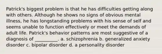 Patrick's biggest problem is that he has difficulties getting along with others. Although he shows no signs of obvious mental illness, he has longstanding problems with his sense of self and seems unable to function effectively or meet the demands of adult life. Patrick's behavior patterns are most suggestive of a diagnosis of __________. a. schizophrenia b. generalized anxiety disorder c. bipolar disorder d. a personality disorder