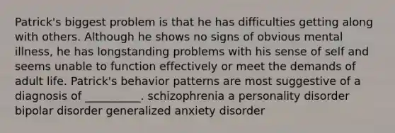 Patrick's biggest problem is that he has difficulties getting along with others. Although he shows no signs of obvious mental illness, he has longstanding problems with his sense of self and seems unable to function effectively or meet the demands of adult life. Patrick's behavior patterns are most suggestive of a diagnosis of __________. schizophrenia a personality disorder bipolar disorder generalized anxiety disorder