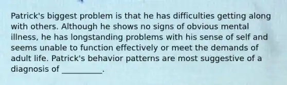 Patrick's biggest problem is that he has difficulties getting along with others. Although he shows no signs of obvious mental illness, he has longstanding problems with his sense of self and seems unable to function effectively or meet the demands of adult life. Patrick's behavior patterns are most suggestive of a diagnosis of __________.