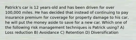 Patrick's car is 12 years-old and has been driven for over 100,000 miles. He has decided that instead of continuing to pay insurance premium for coverage for property damage to his car, he will put the money aside to save for a new car. Which one of the following risk management techniques is Patrick using? A) Loss reduction B) Avoidance C) Retention D) Diversification