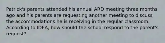 Patrick's parents attended his annual ARD meeting three months ago and his parents are requesting another meeting to discuss the accommodations he is receiving in the regular classroom. According to IDEA, how should the school respond to the parent's request?