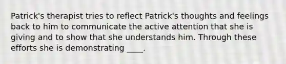 Patrick's therapist tries to reflect Patrick's thoughts and feelings back to him to communicate the active attention that she is giving and to show that she understands him. Through these efforts she is demonstrating ____.