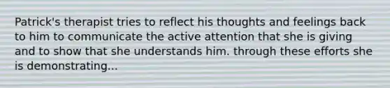 Patrick's therapist tries to reflect his thoughts and feelings back to him to communicate the active attention that she is giving and to show that she understands him. through these efforts she is demonstrating...