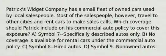 Patrick's Widget Company has a small fleet of owned cars used by local salespeople. Most of the salespeople, however, travel to other cities and rent cars to make sales calls. Which coverage should Patrick include on his commercial auto policy to cover this exposure? A) Symbol 7--Specifically described autos only. B) No coverage is available for rental cars under the commercial auto policy. C) Symbol 8--Hired autos. D) Symbol 9--Nonowned autos.