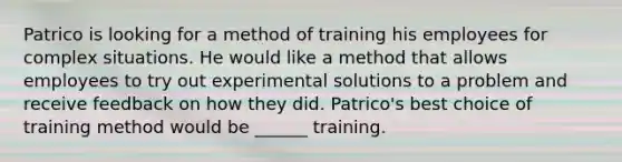 Patrico is looking for a method of training his employees for complex situations. He would like a method that allows employees to try out experimental solutions to a problem and receive feedback on how they did. Patrico's best choice of training method would be ______ training.