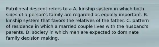 Patrilineal descent refers to a A. kinship system in which both sides of a person's family are regarded as equally important. B. kinship system that favors the relatives of the father. C. pattern of residence in which a married couple lives with the husband's parents. D. society in which men are expected to dominate family decision making.