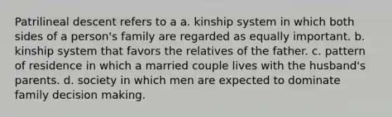 Patrilineal descent refers to a a. kinship system in which both sides of a person's family are regarded as equally important. b. kinship system that favors the relatives of the father. c. pattern of residence in which a married couple lives with the husband's parents. d. society in which men are expected to dominate family decision making.