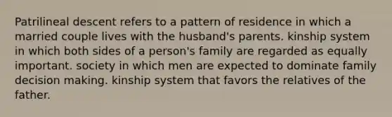 Patrilineal descent refers to a pattern of residence in which a married couple lives with the husband's parents. kinship system in which both sides of a person's family are regarded as equally important. society in which men are expected to dominate family decision making. kinship system that favors the relatives of the father.