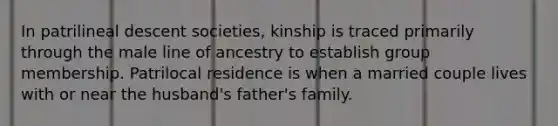 In patrilineal descent societies, kinship is traced primarily through the male line of ancestry to establish group membership. Patrilocal residence is when a married couple lives with or near the husband's father's family.