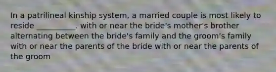 In a patrilineal kinship system, a married couple is most likely to reside __________. with or near the bride's mother's brother alternating between the bride's family and the groom's family with or near the parents of the bride with or near the parents of the groom