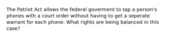 The Patriot Act allows the federal goverment to tap a person's phones with a court order without having to get a seperate warrant for each phone. What rights are being balanced in this case?