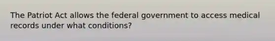 The Patriot Act allows the federal government to access medical records under what conditions?