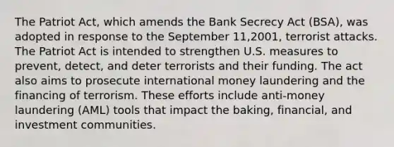 The Patriot Act, which amends the Bank Secrecy Act (BSA), was adopted in response to the September 11,2001, terrorist attacks. The Patriot Act is intended to strengthen U.S. measures to prevent, detect, and deter terrorists and their funding. The act also aims to prosecute international money laundering and the financing of terrorism. These efforts include anti-money laundering (AML) tools that impact the baking, financial, and investment communities.