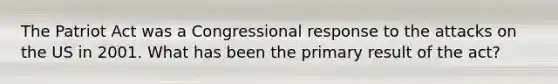 The Patriot Act was a Congressional response to the attacks on the US in 2001. What has been the primary result of the act?