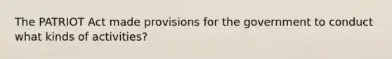 The PATRIOT Act made provisions for the government to conduct what kinds of activities?