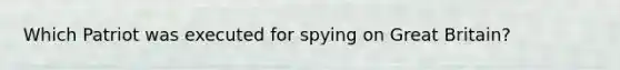 Which Patriot was executed for spying on Great Britain?