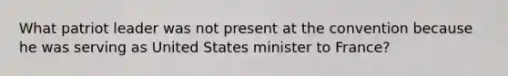 What patriot leader was not present at the convention because he was serving as United States minister to France?