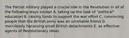 The Patriot military played a crucial role in the Revolution in all of the following ways except A. taking up the task of "political" education B. raising funds to support the war effort C. convincing people that the British army was an unreliable friend D. mercilessly harassing small British detachments E. as effective agents of Revolutionary ideas