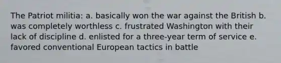 The Patriot militia: a. basically won the war against the British b. was completely worthless c. frustrated Washington with their lack of discipline d. enlisted for a three-year term of service e. favored conventional European tactics in battle