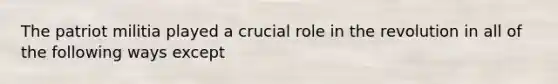 The patriot militia played a crucial role in the revolution in all of the following ways except