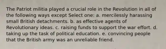 The Patriot militia played a crucial role in the Revolution in all of the following ways except Select one: a. mercilessly harassing small British detachments. b. as effective agents of Revolutionary ideas. c. raising funds to support the war effort. d. taking up the task of political education. e. convincing people that the British army was an unreliable friend.