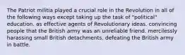 The Patriot militia played a crucial role in the Revolution in all of the following ways except taking up the task of "political" education. as effective agents of Revolutionary ideas. convincing people that the British army was an unreliable friend. mercilessly harassing small British detachments. defeating the British army in battle.